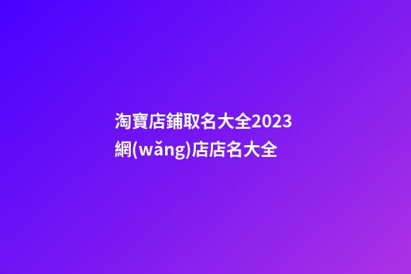 淘寶店鋪取名大全2023 網(wǎng)店店名大全
